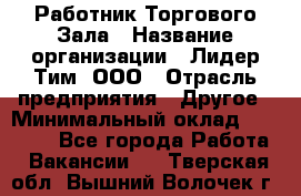 Работник Торгового Зала › Название организации ­ Лидер Тим, ООО › Отрасль предприятия ­ Другое › Минимальный оклад ­ 25 000 - Все города Работа » Вакансии   . Тверская обл.,Вышний Волочек г.